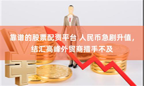 靠谱的股票配资平台 人民币急剧升值，结汇高峰外贸商措手不及
