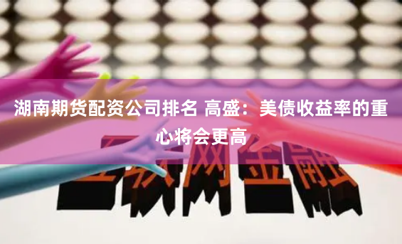 湖南期货配资公司排名 高盛：美债收益率的重心将会更高