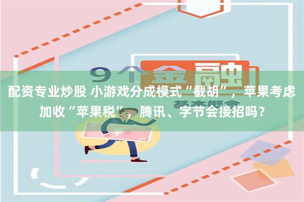 配资专业炒股 小游戏分成模式“截胡”，苹果考虑加收“苹果税”，腾讯、字节会接招吗？