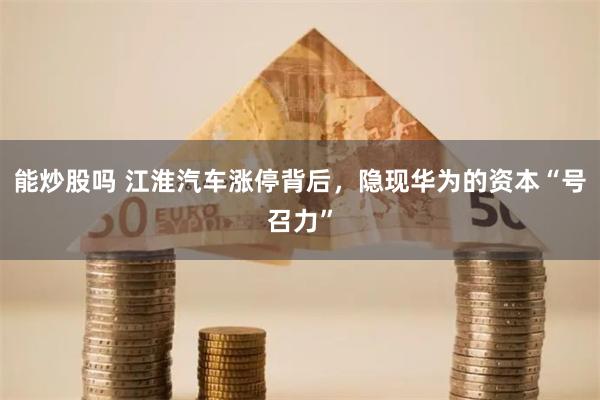 能炒股吗 江淮汽车涨停背后，隐现华为的资本“号召力”