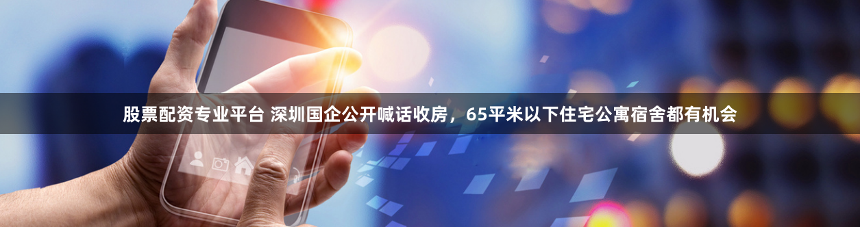 股票配资专业平台 深圳国企公开喊话收房，65平米以下住宅公寓宿舍都有机会