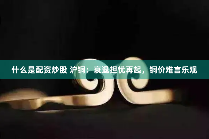 什么是配资炒股 沪铜：衰退担忧再起，铜价难言乐观
