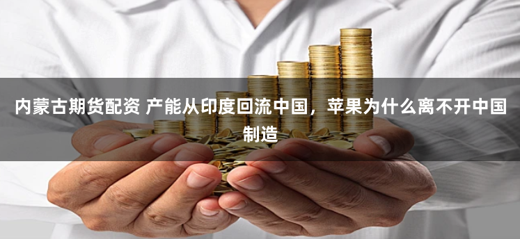内蒙古期货配资 产能从印度回流中国，苹果为什么离不开中国制造