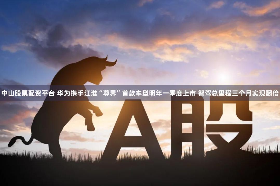中山股票配资平台 华为携手江淮“尊界”首款车型明年一季度上市 智驾总里程三个月实现翻倍