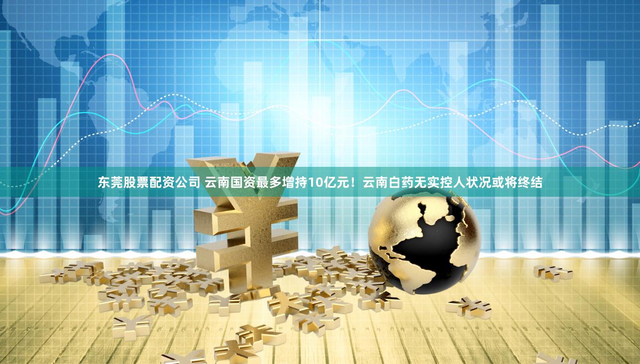 东莞股票配资公司 云南国资最多增持10亿元！云南白药无实控人状况或将终结