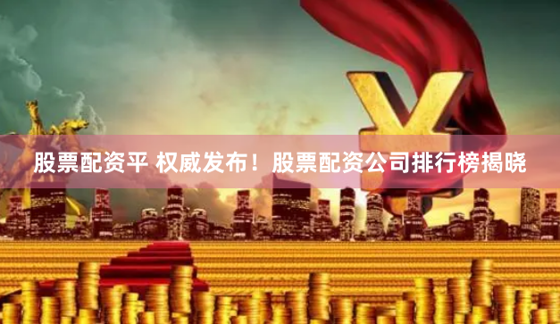 股票配资平 权威发布！股票配资公司排行榜揭晓