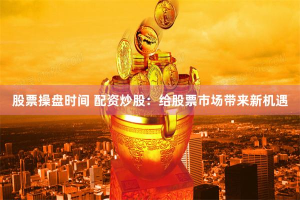 股票操盘时间 配资炒股：给股票市场带来新机遇