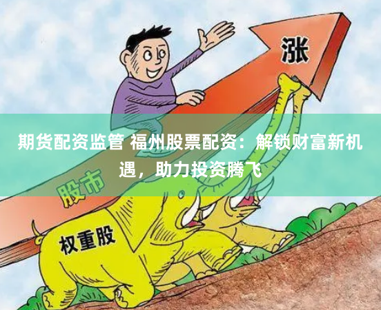 期货配资监管 福州股票配资：解锁财富新机遇，助力投资腾飞