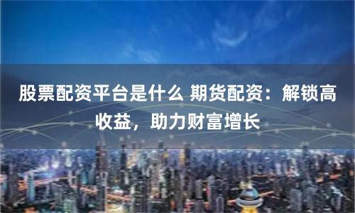 股票配资平台是什么 期货配资：解锁高收益，助力财富增长