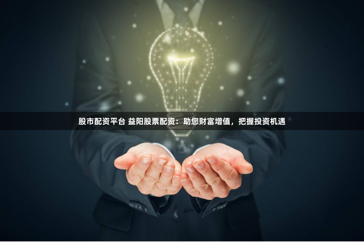 股市配资平台 益阳股票配资：助您财富增值，把握投资机遇
