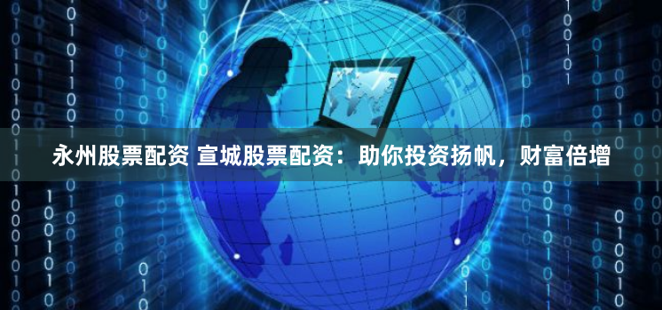永州股票配资 宣城股票配资：助你投资扬帆，财富倍增