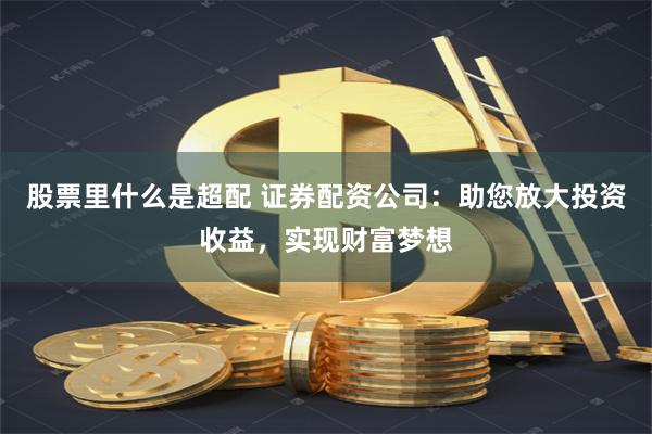 股票里什么是超配 证券配资公司：助您放大投资收益，实现财富梦想