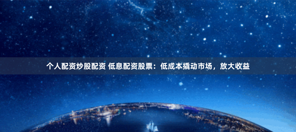 个人配资炒股配资 低息配资股票：低成本撬动市场，放大收益
