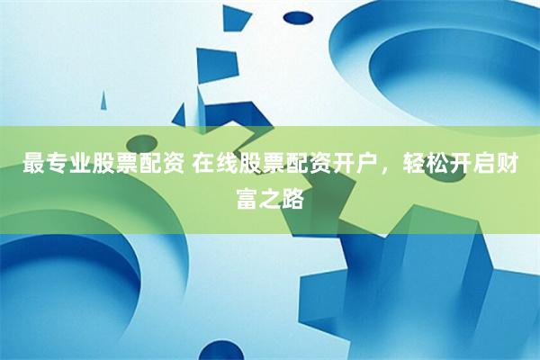 最专业股票配资 在线股票配资开户，轻松开启财富之路