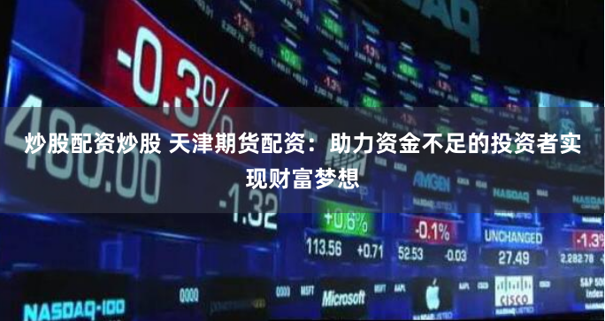 炒股配资炒股 天津期货配资：助力资金不足的投资者实现财富梦想
