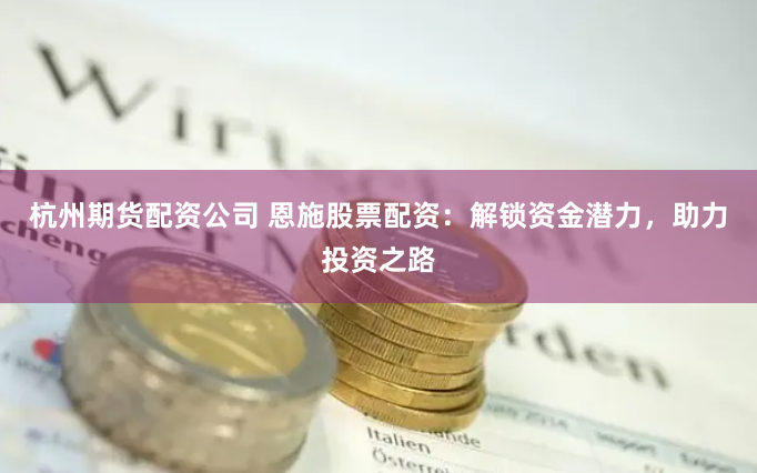 杭州期货配资公司 恩施股票配资：解锁资金潜力，助力投资之路