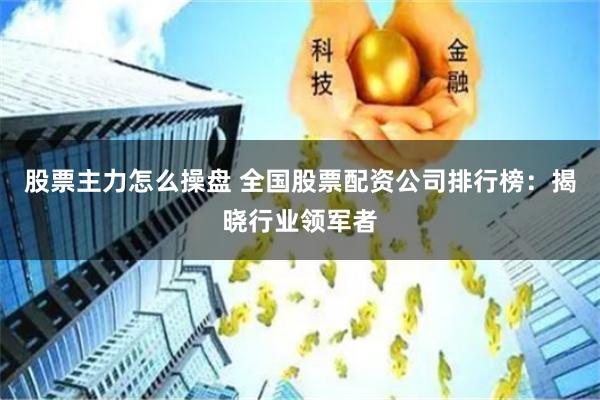 股票主力怎么操盘 全国股票配资公司排行榜：揭晓行业领军者