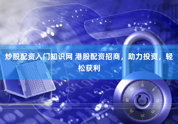 炒股配资入门知识网 港股配资招商，助力投资，轻松获利