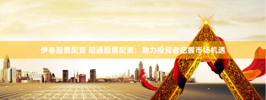 伊春股票配资 昭通股票配资：助力投资者把握市场机遇