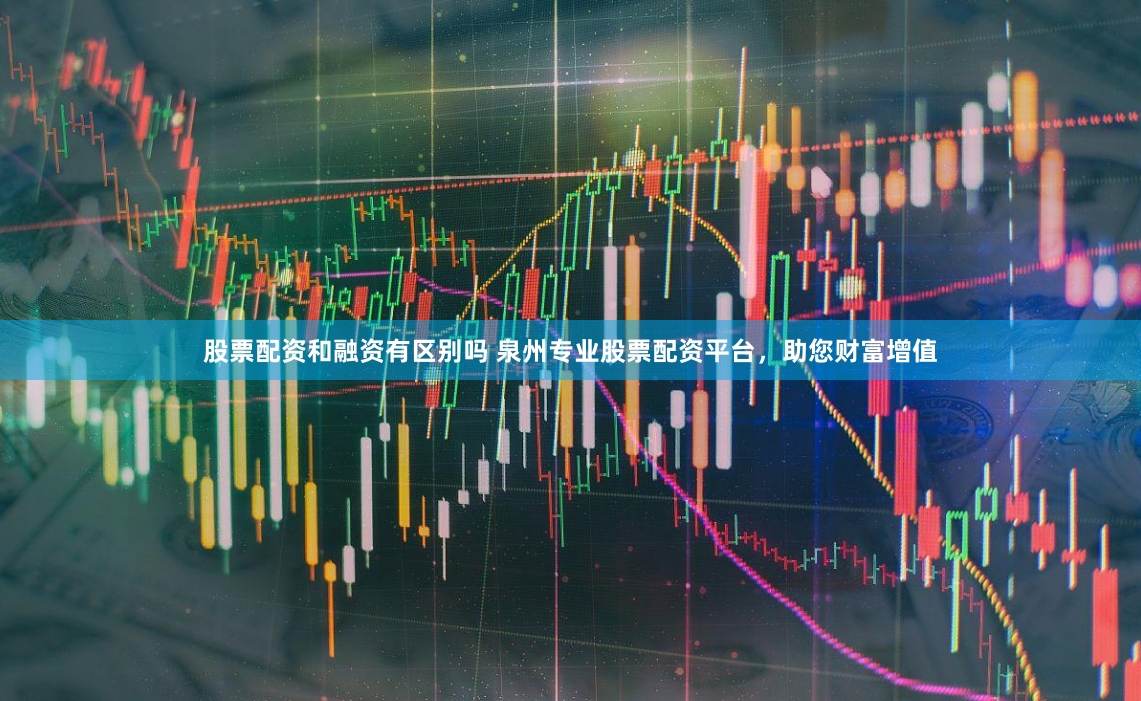 股票配资和融资有区别吗 泉州专业股票配资平台，助您财富增值