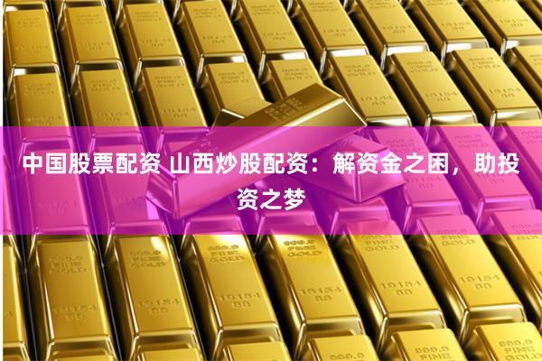 中国股票配资 山西炒股配资:解资金之困,助投资之梦