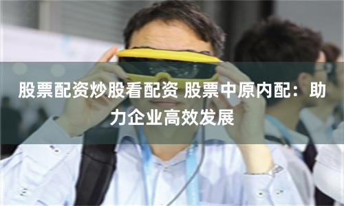 股票配资炒股看配资 股票中原内配:助力企业高效发展