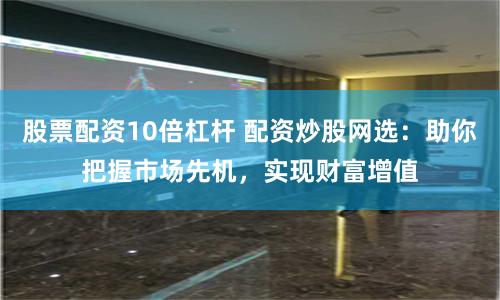 股票配资10倍杠杆 配资炒股网选：助你把握市场先机，实现财富增值