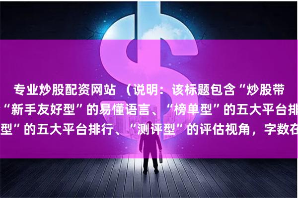 专业炒股配资网站 (说明:该标题包含“炒股带杠杆”关键词,并符合“新手友好型”的易懂语言、“榜单型”的五大平台排行、“测评型”的评估视角,字数在以内。)