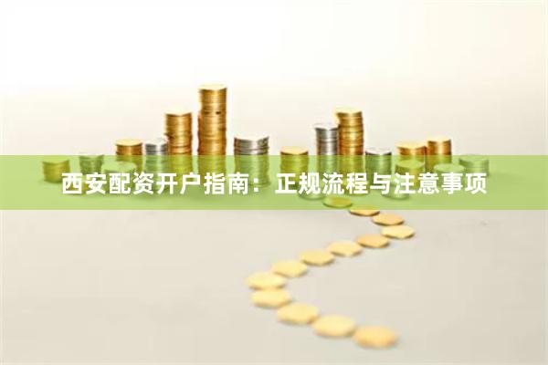 西安配资开户指南：正规流程与注意事项