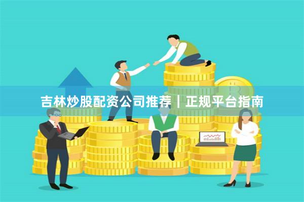 吉林炒股配资公司推荐｜正规平台指南
