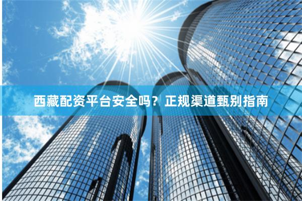 西藏配资平台安全吗？正规渠道甄别指南